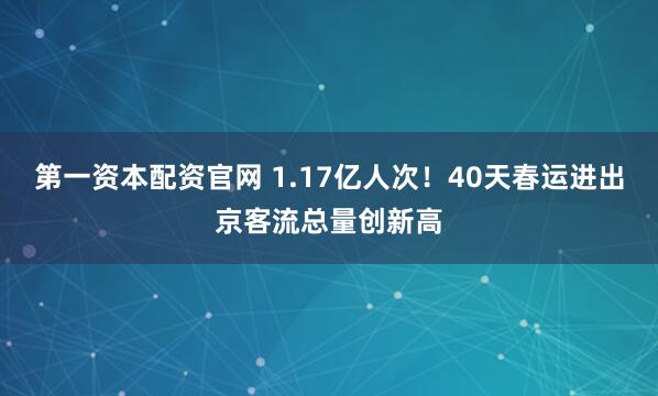 第一资本配资官网 1.17亿人次！40天春运进出京客流总量创新高