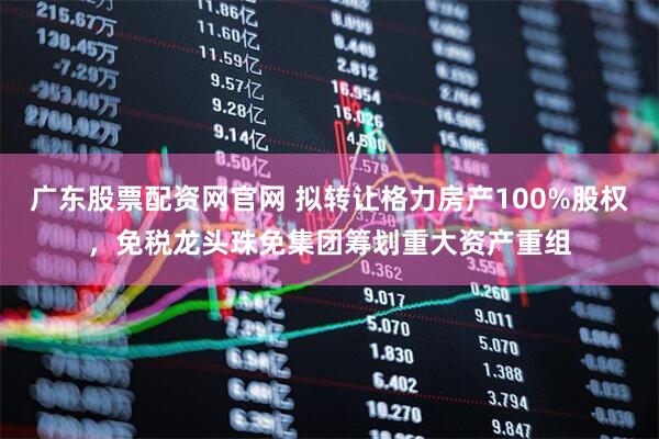 广东股票配资网官网 拟转让格力房产100%股权，免税龙头珠免集团筹划重大资产重组