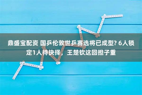 鼎盛宝配资 国乒伦敦世乒赛选将已成型? 6人锁定1人待抉择，王楚钦这回担子重