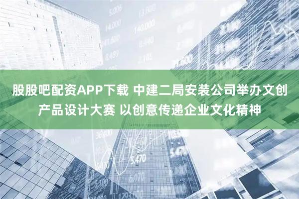 股股吧配资APP下载 中建二局安装公司举办文创产品设计大赛 以创意传递企业文化精神