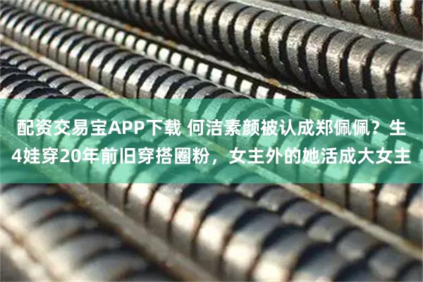 配资交易宝APP下载 何洁素颜被认成郑佩佩？生4娃穿20年前旧穿搭圈粉，女主外的她活成大女主