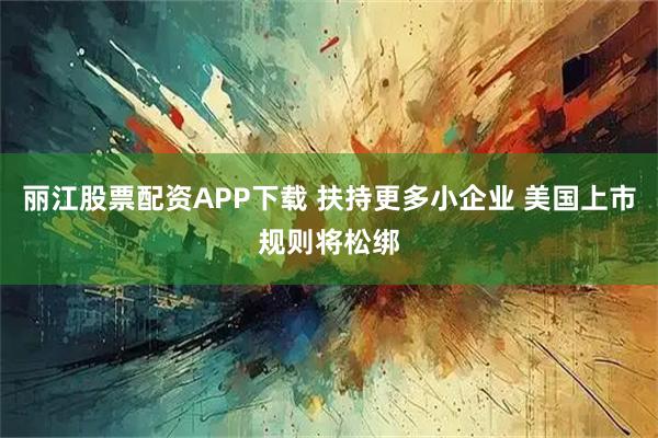 丽江股票配资APP下载 扶持更多小企业 美国上市规则将松绑