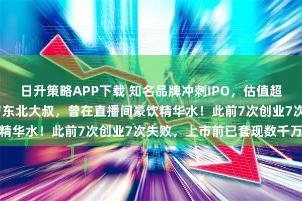 日升策略APP下载 知名品牌冲刺IPO，估值超38亿元！创始人是51岁东北大叔，曾在直播间豪饮精华水！此前7次创业7次失败，上市前已套现数千万元