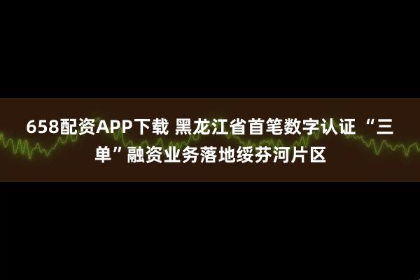 658配资APP下载 黑龙江省首笔数字认证 “三单”融资业务落地绥芬河片区