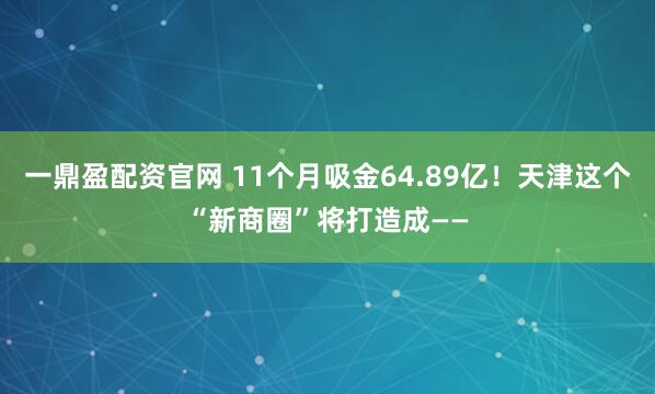 一鼎盈配资官网 11个月吸金64.89亿！天津这个“新商圈”将打造成——