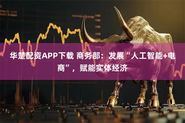华楚配资APP下载 商务部：发展“人工智能+电商”，赋能实体经济