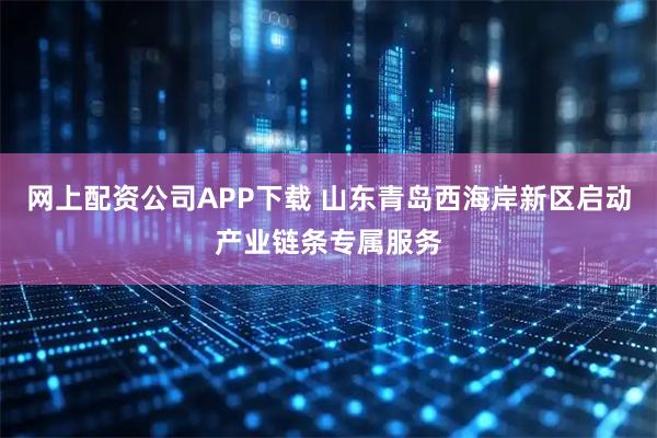 网上配资公司APP下载 山东青岛西海岸新区启动产业链条专属服务
