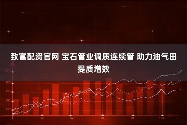 致富配资官网 宝石管业调质连续管 助力油气田提质增效