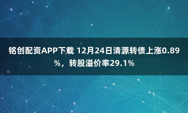 铭创配资APP下载 12月24日清源转债上涨0.89%，转股溢价率29.1%