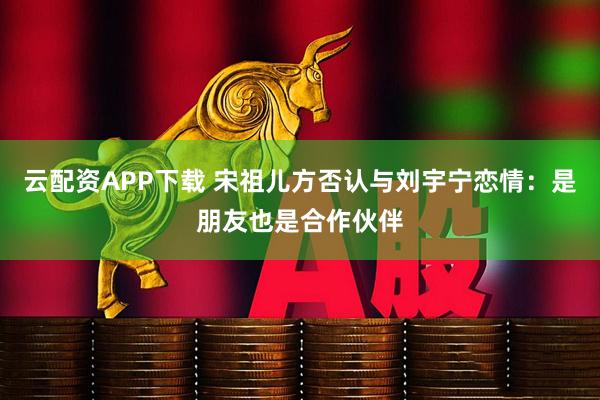 云配资APP下载 宋祖儿方否认与刘宇宁恋情：是朋友也是合作伙伴
