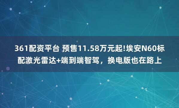 361配资平台 预售11.58万元起!埃安N60标配激光雷达+端到端智驾，换电版也在路上