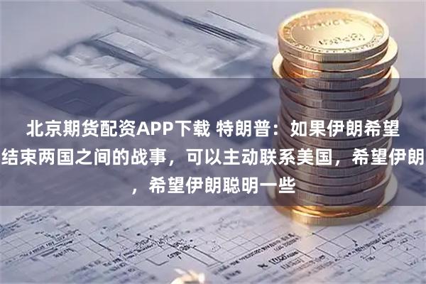 北京期货配资APP下载 特朗普：如果伊朗希望通过谈判结束两国之间的战事，可以主动联系美国，希望伊朗聪明一些