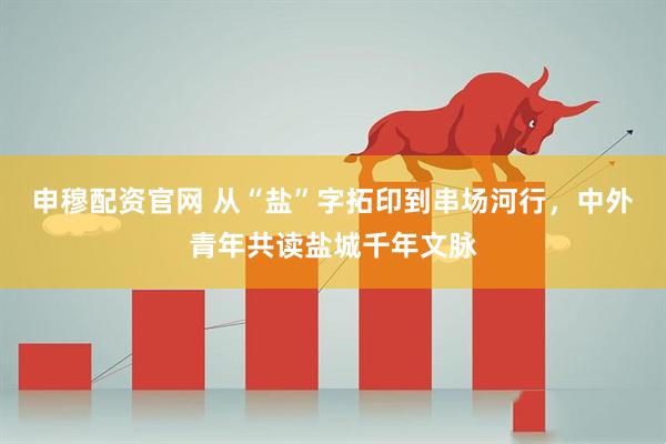 申穆配资官网 从“盐”字拓印到串场河行，中外青年共读盐城千年文脉