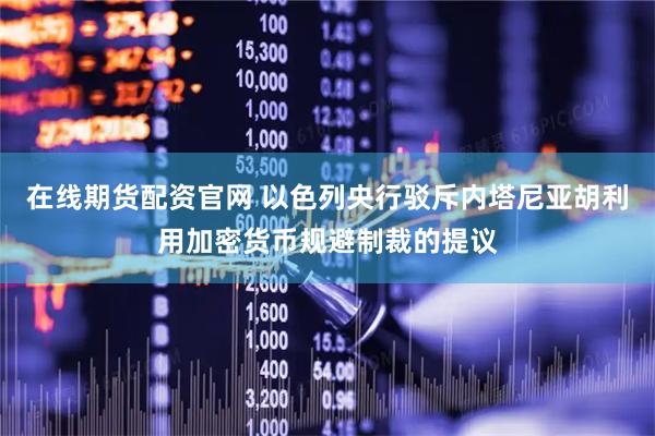 在线期货配资官网 以色列央行驳斥内塔尼亚胡利用加密货币规避制裁的提议
