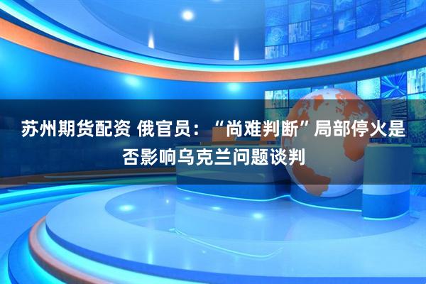 苏州期货配资 俄官员：“尚难判断”局部停火是否影响乌克兰问题谈判